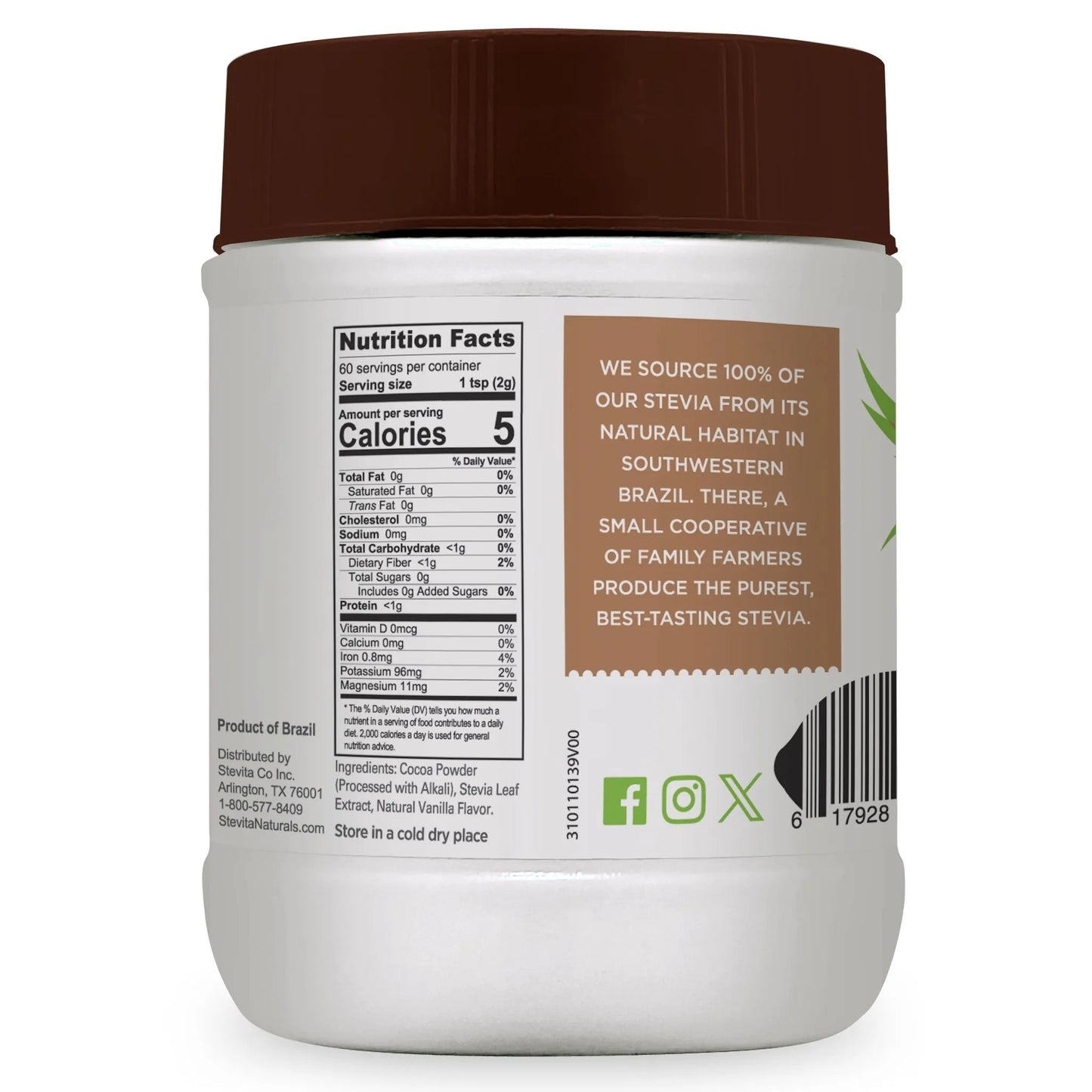 A jar of Stevita Naturals Cocoa Delight nutritional information
Nutrition Facts
60 servings per container
Serving size 1 tsp (2g)
Amount per serving
Calories 5
% Daily Value*
Total Fat 0g 0%
Saturated Fat 0g 0%
Trans Fat 0g
Cholesterol 0mg 0%
Sodium 0mg 0%
Total Carbohydrate <1g 0%
Dietary Fiber <1g 2%
Total Sugars 0g
Includes 0g Added Sugars 0%
Protein <1g 0%
Vitamin D 0mcg 0%
Calcium 0mg 0%
Iron 0.8mg 4%
Potassium 96mg 2%
Magnesium 11mg 2%
The % Daily Value (DV) tells you how much a nutrient in a serving