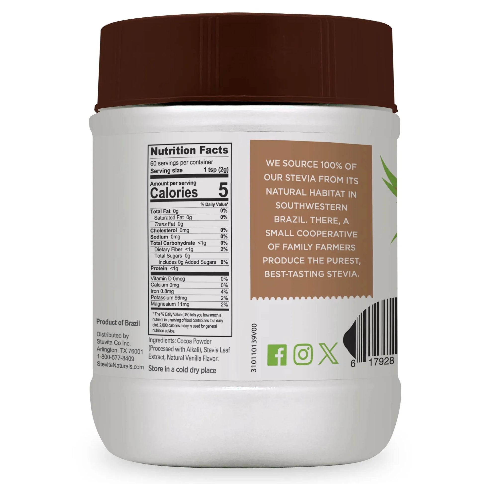 A jar of Stevita Naturals Cocoa Delight nutritional information
Nutrition Facts
60 servings per container
Serving size 1 tsp (2g)
Amount per serving
Calories 5
% Daily Value*
Total Fat 0g 0%
Saturated Fat 0g 0%
Trans Fat 0g
Cholesterol 0mg 0%
Sodium 0mg 0%
Total Carbohydrate <1g 0%
Dietary Fiber <1g 2%
Total Sugars 0g
Includes 0g Added Sugars 0%
Protein <1g 0%
Vitamin D 0mcg 0%
Calcium 0mg 0%
Iron 0.8mg 4%
Potassium 96mg 2%
Magnesium 11mg 2%
The % Daily Value (DV) tells you how much a nutrient in a serving