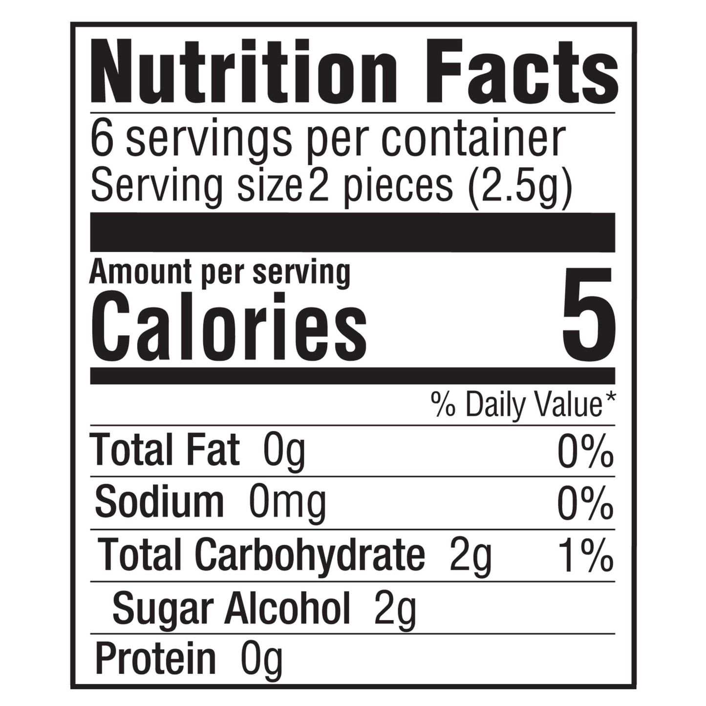Nutrition Facts
6 servings per container
Serving size 2 pieces (2.5g)
Amount per serving
Calories 5
% Daily Value*
Total Fat 0g 0%
Sodium 0mg 0%
Total Carbohydrate 2g 1%
Sugar Alcohol 2g
Protein 0g