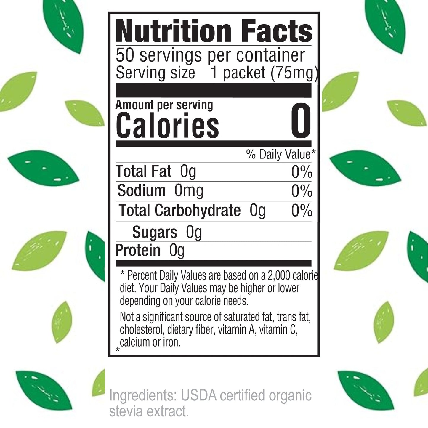 Nutrition Facts
50 servings per container
Serving size 1 packet (75mg)
Amount per serving
Calories 0
% Daily Value*
Total Fat 0g 0%
Sodium 0mg 0%
Total Carbohydrate 0g 0%
Sugars 0g
Protein 0g
Percent Daily Values are based on a 2,000 calorie diet. Your Daily Values may be higher or lower depending on your calorie needs.
Not a significant source of saturated fat, trans fat, cholesterol, dietary fiber, vitamin A, vitamin C, calcium or iron.
Ingredients: USDA certified organic stevia extract.
