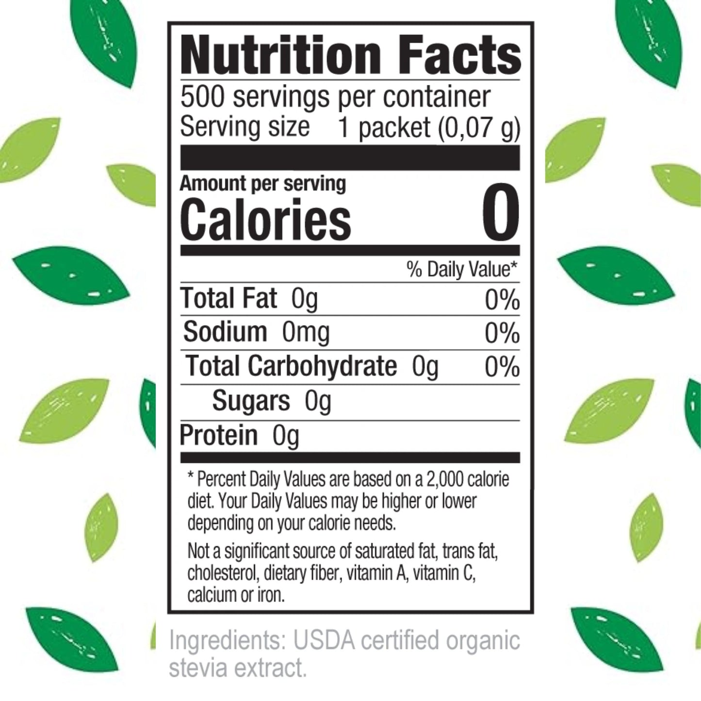Nutrition Facts
500 servings per container
Serving size 1 packet (0.07 g)
Amount per serving
Calories 0
Total Fat 0g 0%
Sodium 0mg 0%
Total Carbohydrate 0g 0%
Sugars 0g
Protein 0g
Percent Daily Values are based on a 2,000 calorie diet.
Your Daily Values may be higher or lower depending on your calorie needs.
Not a significant source of saturated fat, trans fat, cholesterol, dietary fiber, vitamin A, vitamin C, calcium or iron.
Ingredients: USDA certified organic stevia extract.