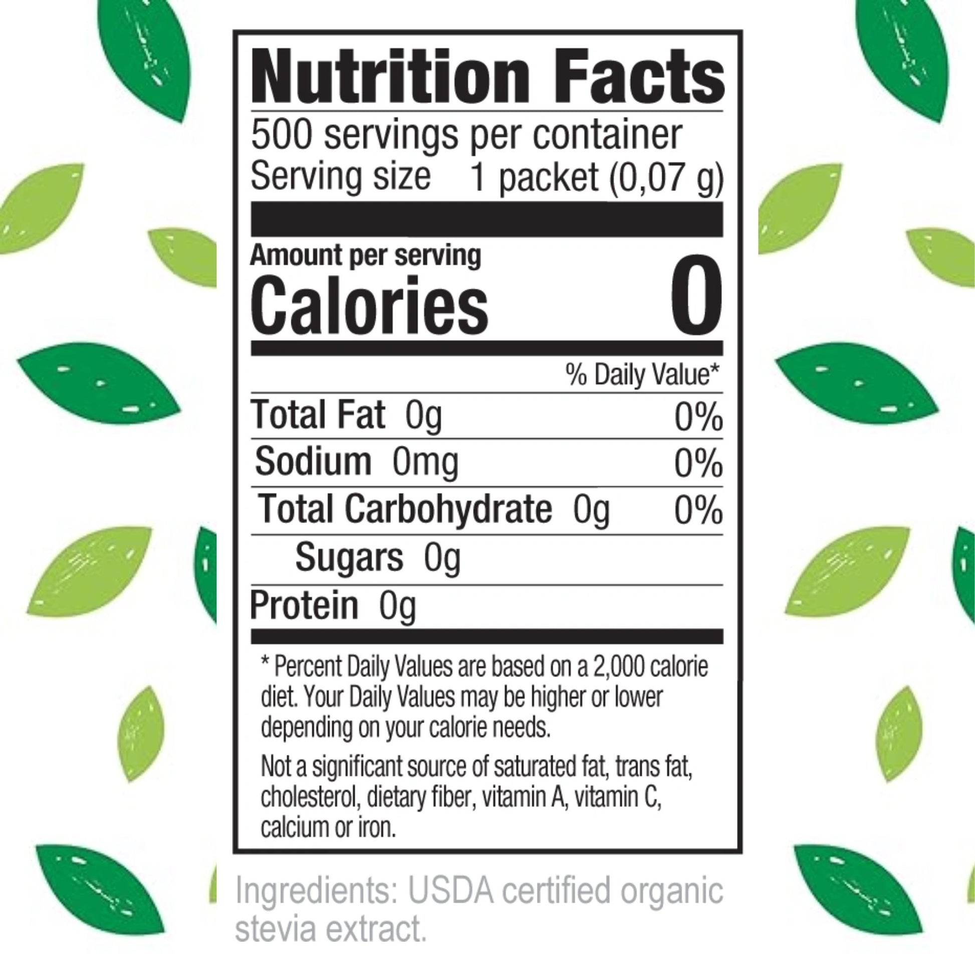 Nutrition Facts
500 servings per container
Serving size 1 packet (0.07 g)
Amount per serving
Calories 0
Total Fat 0g 0%
Sodium 0mg 0%
Total Carbohydrate 0g 0%
Sugars 0g
Protein 0g
Percent Daily Values are based on a 2,000 calorie diet.
Your Daily Values may be higher or lower depending on your calorie needs.
Not a significant source of saturated fat, trans fat, cholesterol, dietary fiber, vitamin A, vitamin C, calcium or iron.
Ingredients: USDA certified organic stevia extract.