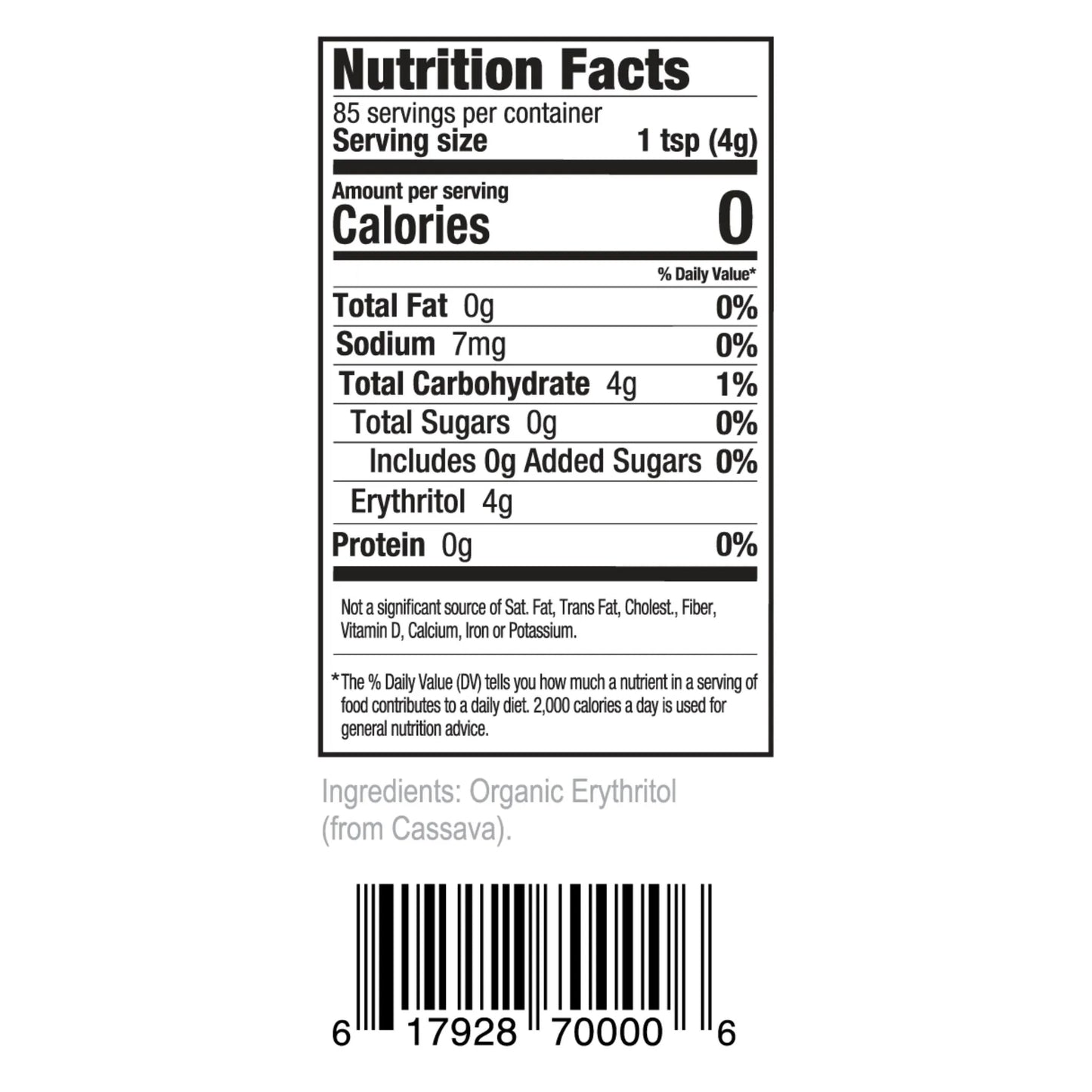 Nutrition Facts 85 servings per container Serving size 1 tsp (4g)
Amount per serving Calories 0
% Daily Value* Total Fat 0g 0% Sodium 7mg 0% Total Carbohydrate 4g 1% Total Sugars 0g 0% Includes 0g Added Sugars 0% Erythritol 4g Protein 0g 0%
Not a significant source of Sat. Fat, Trans Fat, Cholest., Fiber, Vitamin D, Calcium, Iron or Potassium.
*The % Daily Value (DV) tells you how much a nutrient in a serving of food contributes to a daily diet. 2,000 calories a day is used for general nutrition advice