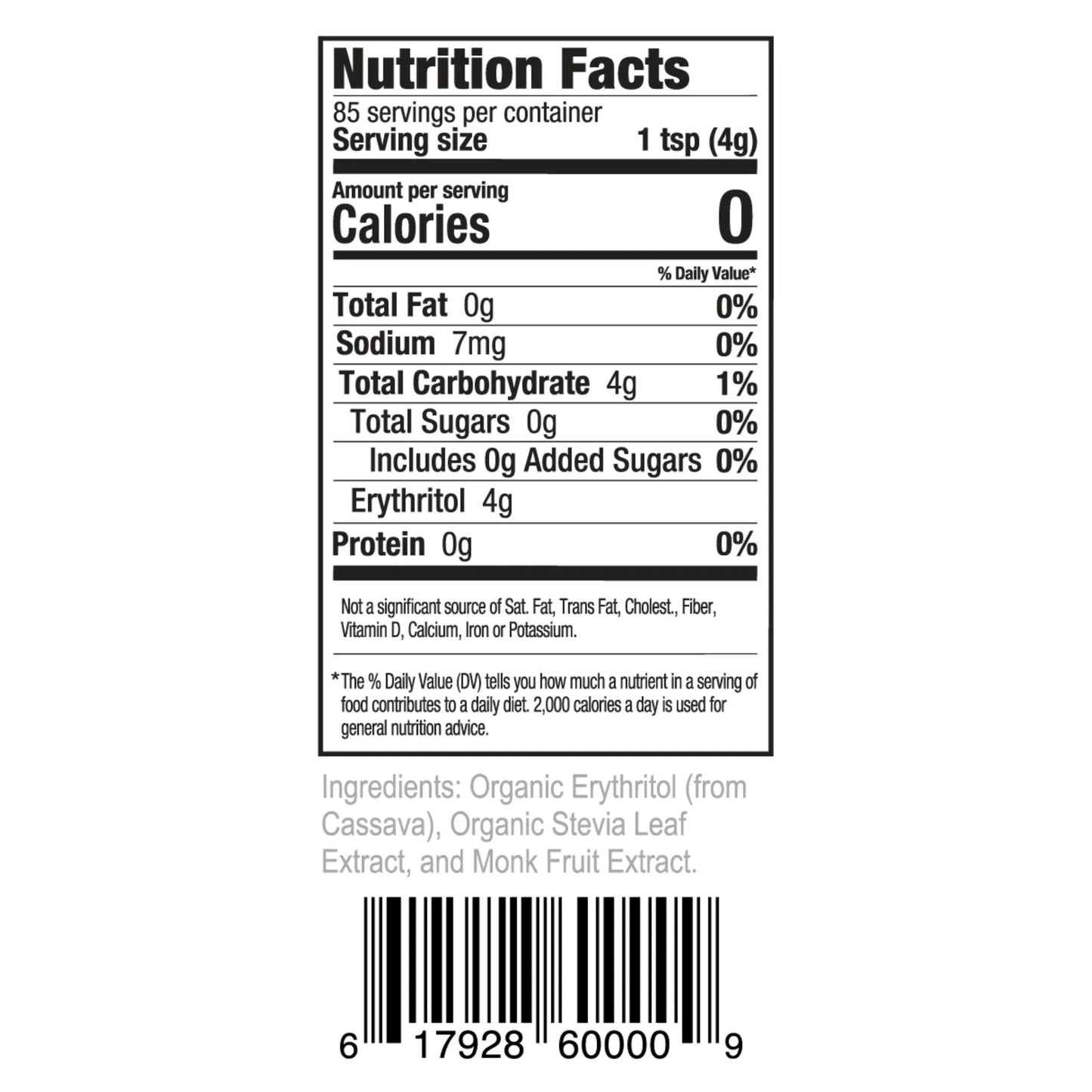 Nutrition Facts 85 servings per container Serving size 1 tsp (4g)
Amount per serving Calories 0
% Daily Value* Total Fat 0g 0% Sodium 7mg 0% Total Carbohydrate 4g 1% Total Sugars 0g 0% Includes 0g Added Sugars 0% Erythritol 4g Protein 0g 0%
Not a significant source of Sat. Fat, Trans Fat, Cholest., Fiber, Vitamin D, Calcium, Iron or Potassium.
*The % Daily Value (DV) tells you how much a nutrient in a serving of food contributes to a daily diet. 2,000 calories a day is used for general nutrition advice