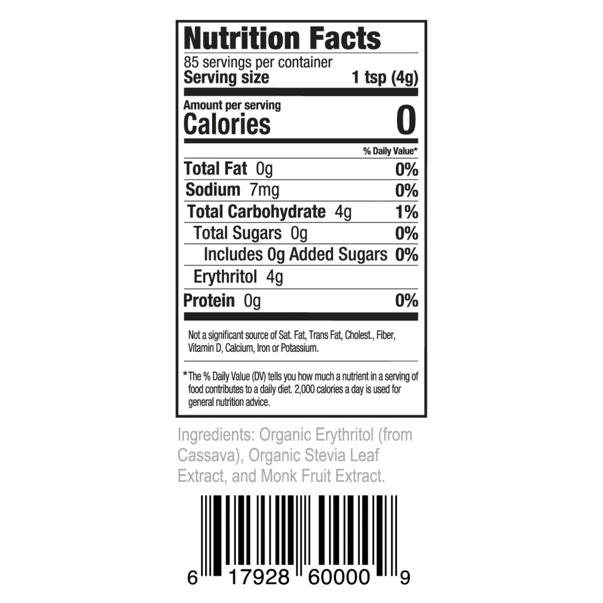 Nutrition Facts 85 servings per container Serving size 1 tsp (4g)
Amount per serving Calories 0
% Daily Value* Total Fat 0g 0% Sodium 7mg 0% Total Carbohydrate 4g 1% Total Sugars 0g 0% Includes 0g Added Sugars 0% Erythritol 4g Protein 0g 0%
Not a significant source of Sat. Fat, Trans Fat, Cholest., Fiber, Vitamin D, Calcium, Iron or Potassium.
*The % Daily Value (DV) tells you how much a nutrient in a serving of food contributes to a daily diet. 2,000 calories a day is used for general nutrition advice