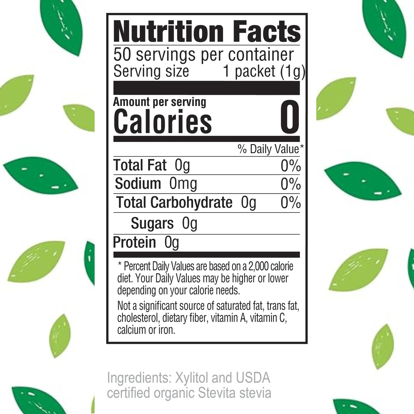 Nutrition Facts
50 servings per container
Serving size 1 packet (1g)
Amount per serving
Calories 0
% Daily Value*
Total Fat 0g 0%
Sodium 0mg 0%
Total Carbohydrate 0g 0%
Sugars 0g
Protein 0g
Percent Daily Values are based on a 2,000 calorie diet. Your Daily Values may be higher or lower depending on your calorie needs. Not a significant source of saturated fat, trans fat, cholesterol, dietary fiber, vitamin A, vitamin C, calcium or iron.
Ingredients: Xylitol and USDA certified organic Stevita stevia