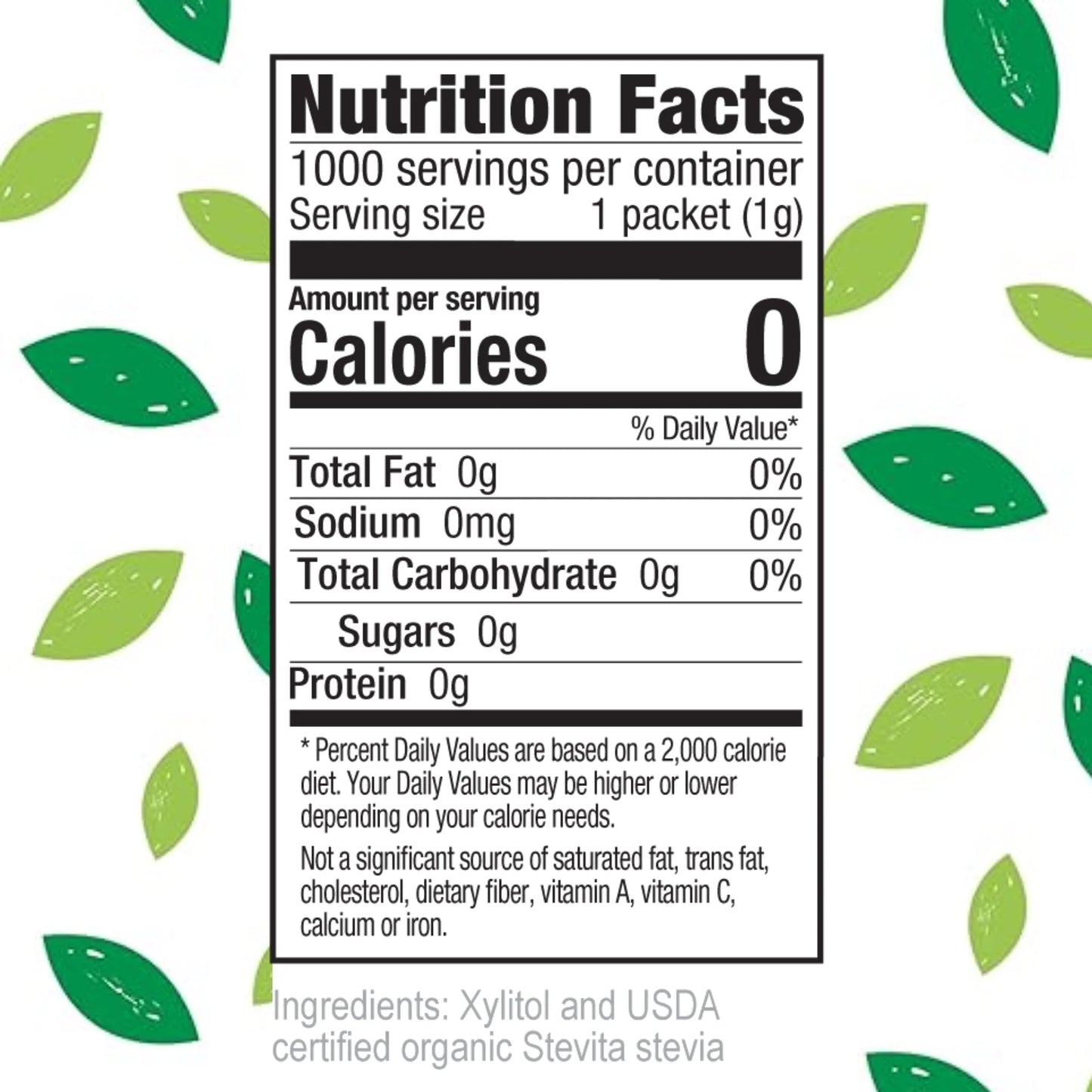 Nutrition Facts
1000 servings per container
Serving size 1 packet (1g)
Amount per serving
Calories 0
% Daily Value*
Total Fat 0g 0%
Sodium 0mg 0%
Total Carbohydrate 0g 0%
Sugars 0g
Protein 0g
Percent Daily Values are based on a 2,000 calorie diet. Your Daily Values may be higher or lower depending on your calorie needs.
Not a significant source of saturated fat, trans fat, cholesterol, dietary fiber, vitamin A, vitamin C, calcium or iron.
Ingredients: Xylitol and USDA certified organic Stevita stevia