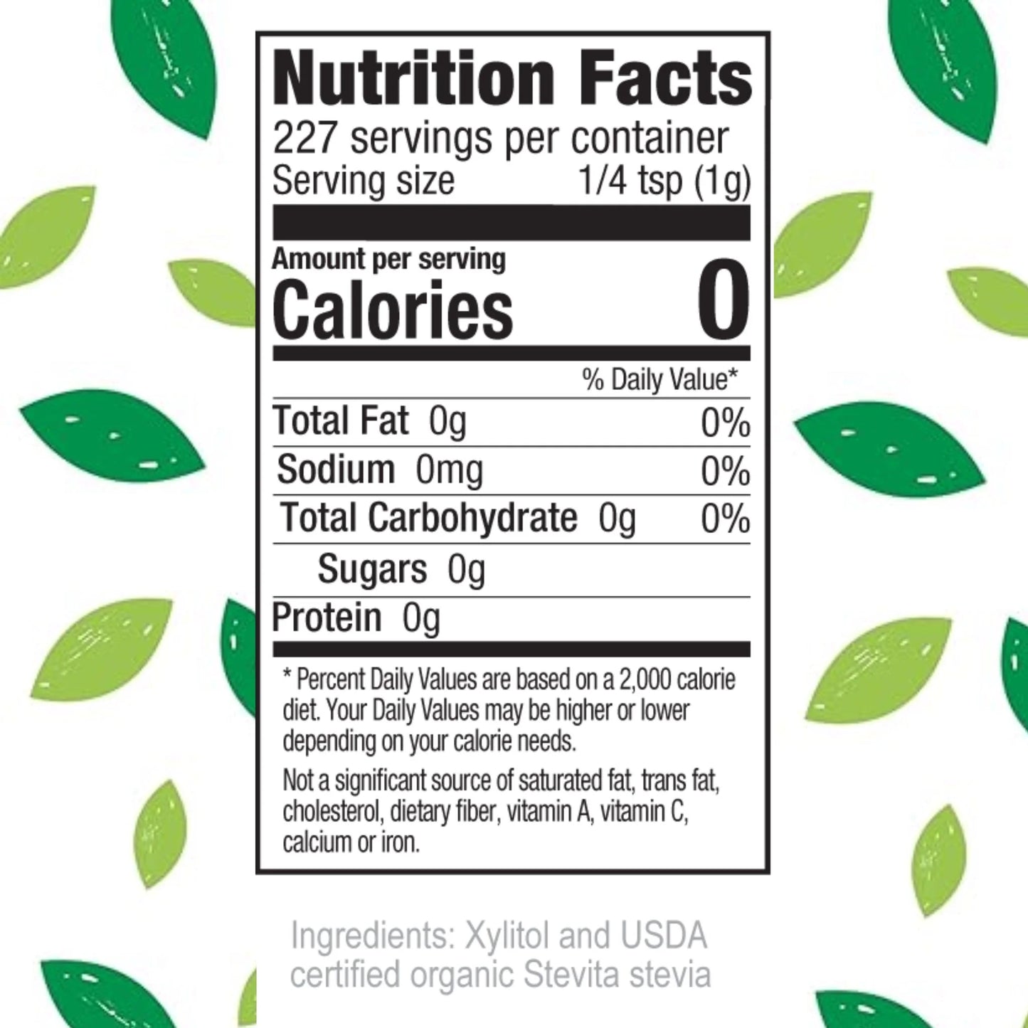 Nutrition Facts 227 servings per container Serving size 1/4 tsp (1g) Amount per serving Calories 0 % Daily Value* Total Fat 0g 0% Sodium 0mg 0% Total Carbohydrate 0g 0% Sugars 0g Protein 0g
Percent Daily Values are based on a 2,000 calorie diet. Your Daily Values may be higher or lower depending on your calorie needs. Not a significant source of saturated fat, trans fat, cholesterol, dietary fiber, vitamin A, vitamin C, calcium or iron. Ingredients: Xylitol and USDA certified organic Stevita stevia