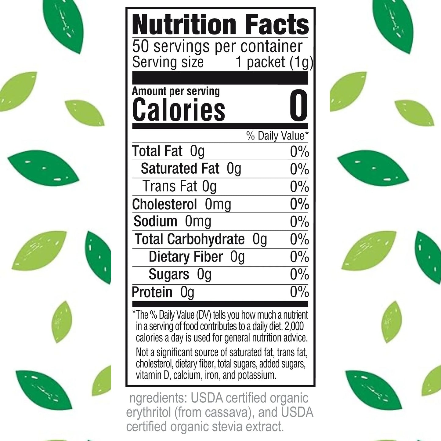 Nutrition Facts
50 servings per container
Serving size 1 packet (1g)
Calories 0
% Daily Value*
Total Fat 0g 0%
Saturated Fat 0g 0%
Trans Fat 0g
Cholesterol 0mg 0%
Sodium 0mg 0%
Total Carbohydrate 0g 0%
Dietary Fiber 0g 0%
Sugars 0g
Protein 0g 0%
*The % Daily Value (DV) tells you how much a nutrient in a serving of food contributes to a daily diet. 2,000 calories a day is used for general nutrition advice.
Not a significant source of saturated fat, trans fat, cholesterol, dietary fiber, total sugars, added