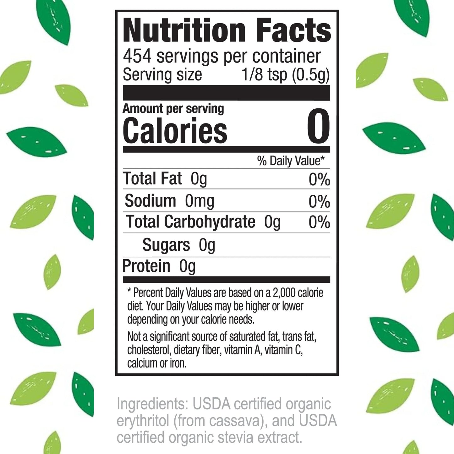 Nutrition Facts 454 servings per container Serving size 1/8 tsp (0.5g)
Amount per serving Calories 0
% Daily Value* Total Fat 0g 0% Sodium 0mg 0% Total Carbohydrate 0g 0% Sugars 0g Protein 0g
Percent Daily Values are based on a 2,000 calorie diet. Your Daily Values may be higher or lower depending on your calorie needs.
Not a significant source of saturated fat, trans fat, cholesterol, dietary fiber, vitamin A, vitamin C, calcium or iron.