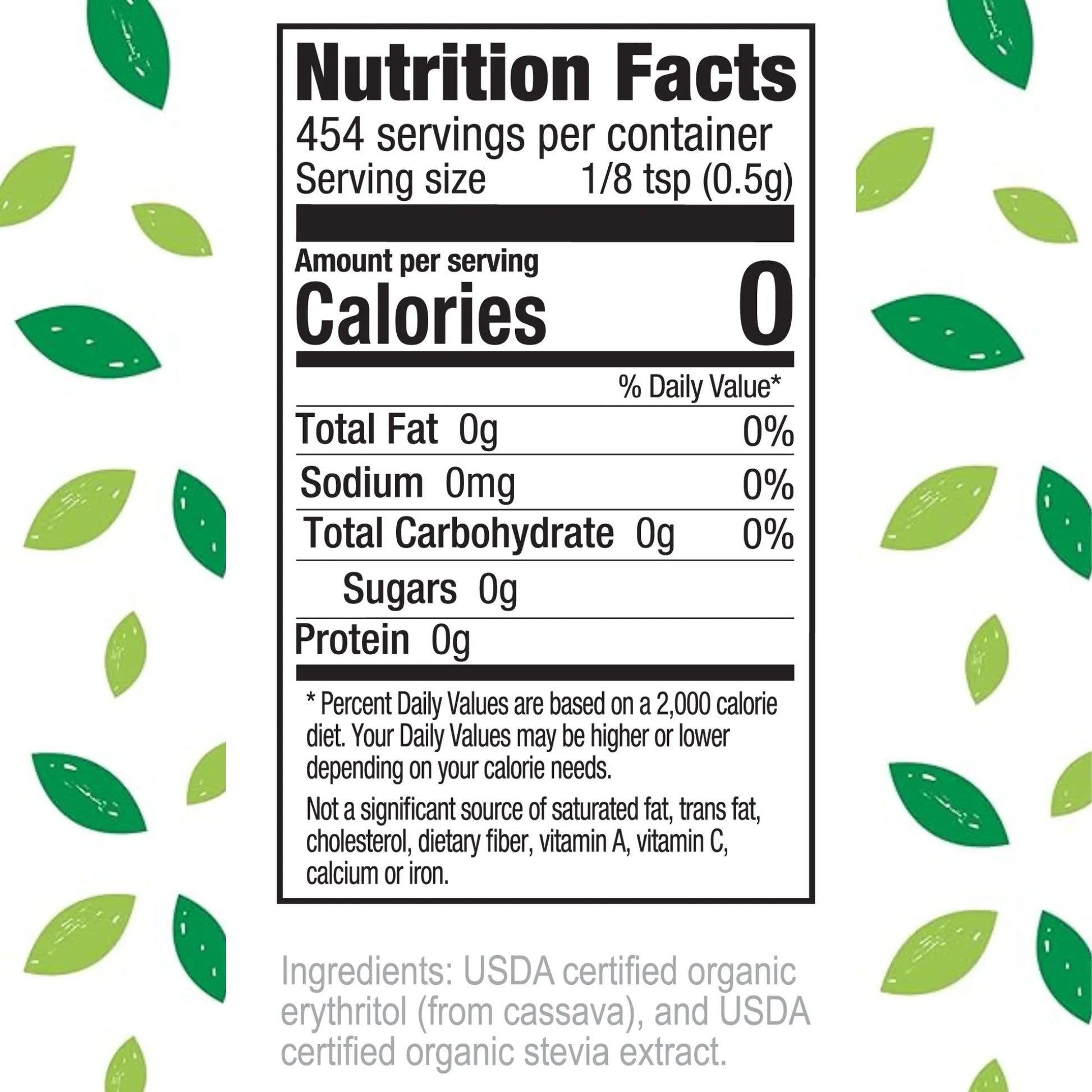 Nutrition Facts 454 servings per container Serving size 1/8 tsp (0.5g)
Amount per serving Calories 0
% Daily Value* Total Fat 0g 0% Sodium 0mg 0% Total Carbohydrate 0g 0% Sugars 0g Protein 0g
Percent Daily Values are based on a 2,000 calorie diet. Your Daily Values may be higher or lower depending on your calorie needs.
Not a significant source of saturated fat, trans fat, cholesterol, dietary fiber, vitamin A, vitamin C, calcium or iron.