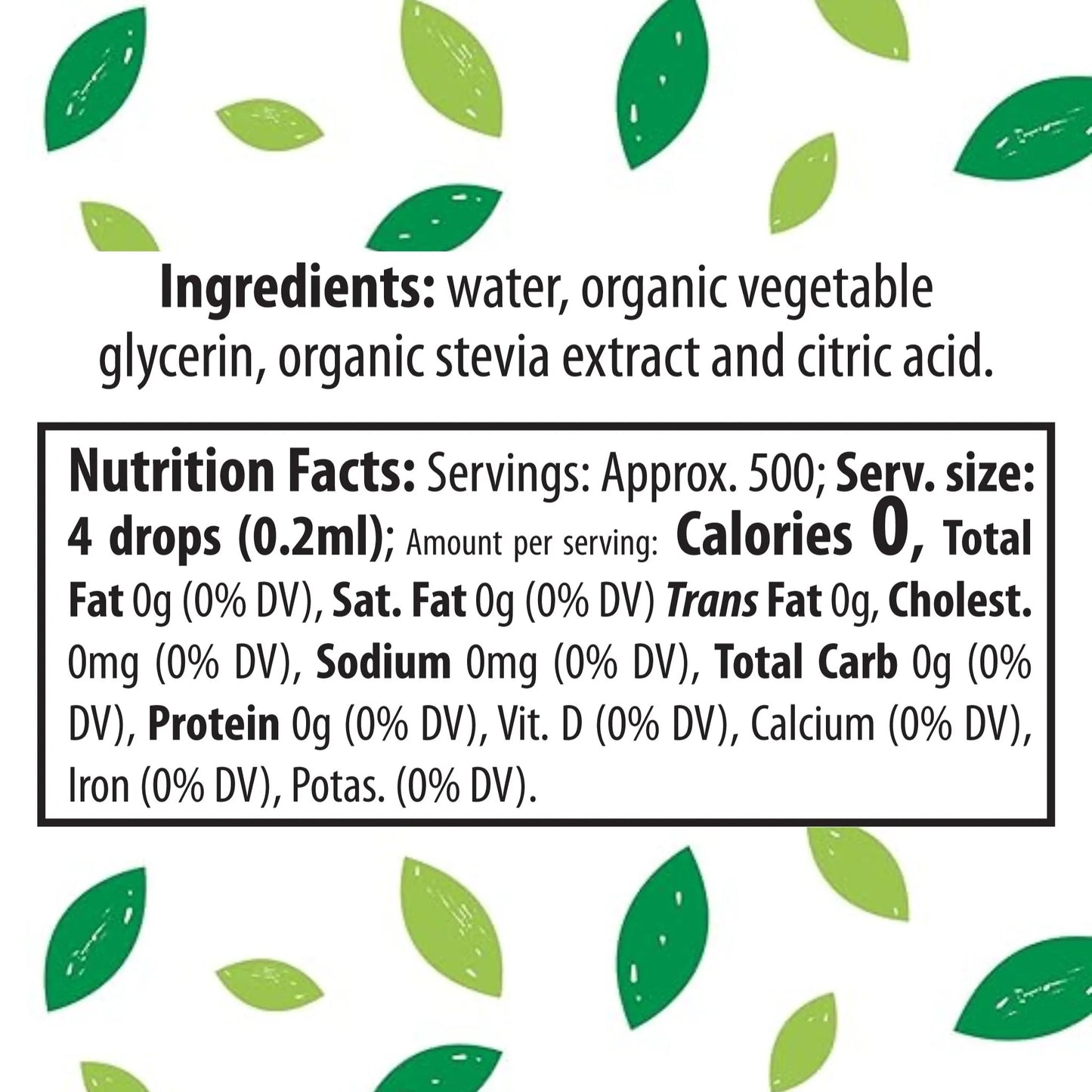 Product label with ingredients and nutritional facts
Ingredients: water, organic vegetable glycerin, organic stevia extract and citric acid.
Nutrition Facts: Servings: Approx. 500; Serv. size: 4 drops (0.2ml); Amount per serving: Calories 0, Total Fat 0g (0% DV), Sat. Fat 0g (0% DV) Trans Fat 0g, Cholest. 0mg (0% DV), Sodium 0mg (0% DV), Total Carb 0g (0% DV), Protein 0g (0% DV), Vit. D (0% DV), Calcium (0% DV), Iron (0% DV), Potas. (0% DV).