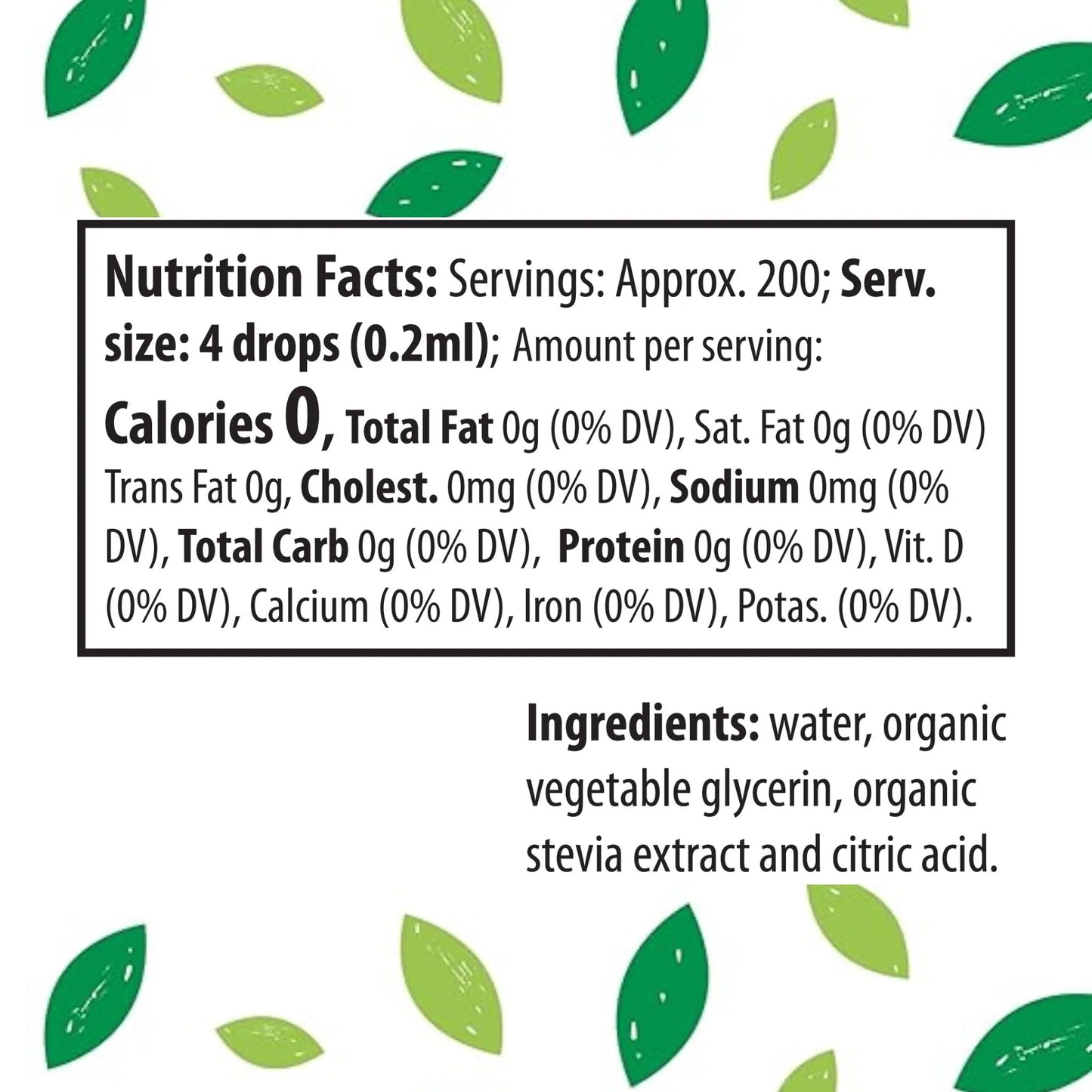 Nutrition Facts: Servings: Approx. 200; Serv. size: 4 drops (0.2ml); Amount per serving: Calories 0, Total Fat 0g (0% DV), Sat. Fat 0g (0% DV) Trans Fat 0g, Cholest. 0mg (0% DV), Sodium 0mg (0% DV), Total Carb 0g (0% DV), Protein 0g (0% DV), Vit. D (0% DV), Calcium (0% DV), Iron (0% DV), Potas. (0% DV).
Ingredients: water, organic vegetable glycerin, organic stevia extract and citric acid.