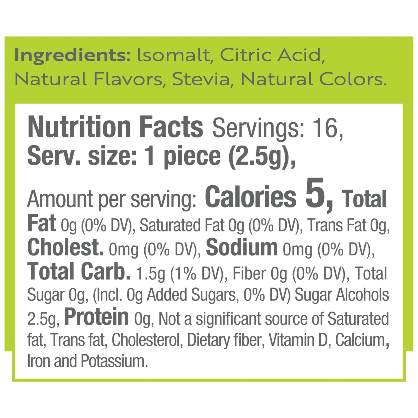 Ingredients: Isomalt, Citric Acid, Natural Flavors, Stevia, Natural Colors.
Nutrition Facts Servings: 16, Serv. size: 1 piece (2.5g), Amount per serving: Calories 5, Total Fat 0g (0% DV), Saturated Fat 0g (0% DV), Trans Fat 0g, Cholest. 0mg (0% DV), Sodium 0mg (0% DV), Total Carb. 1.5g (1% DV), Fiber 0g (0% DV), Total Sugar 0g, (Incl. 0g Added Sugars, 0% DV) Sugar Alcohols 2.5g, Protein 0g, Not a significant source of Saturated fat, Trans fat, Cholesterol, Dietary fiber, Vitamin D, Calcium, Iron and Potassi