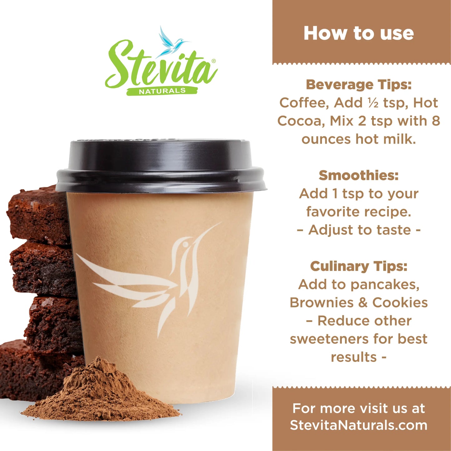 Stevita Naturals promotional poster featuring a cup, brownies, cocoa powder, and usage tips.
How to use
Beverage Tips: Coffee, Add ½ tsp, Hot Cocoa, Mix 2 tsp with 8 ounces hot milk.
Smoothies: Add 1 tsp to your favorite recipe.
Adjust to taste -
Culinary Tips: Add to pancakes, Brownies & Cookies
Reduce other sweeteners for best results