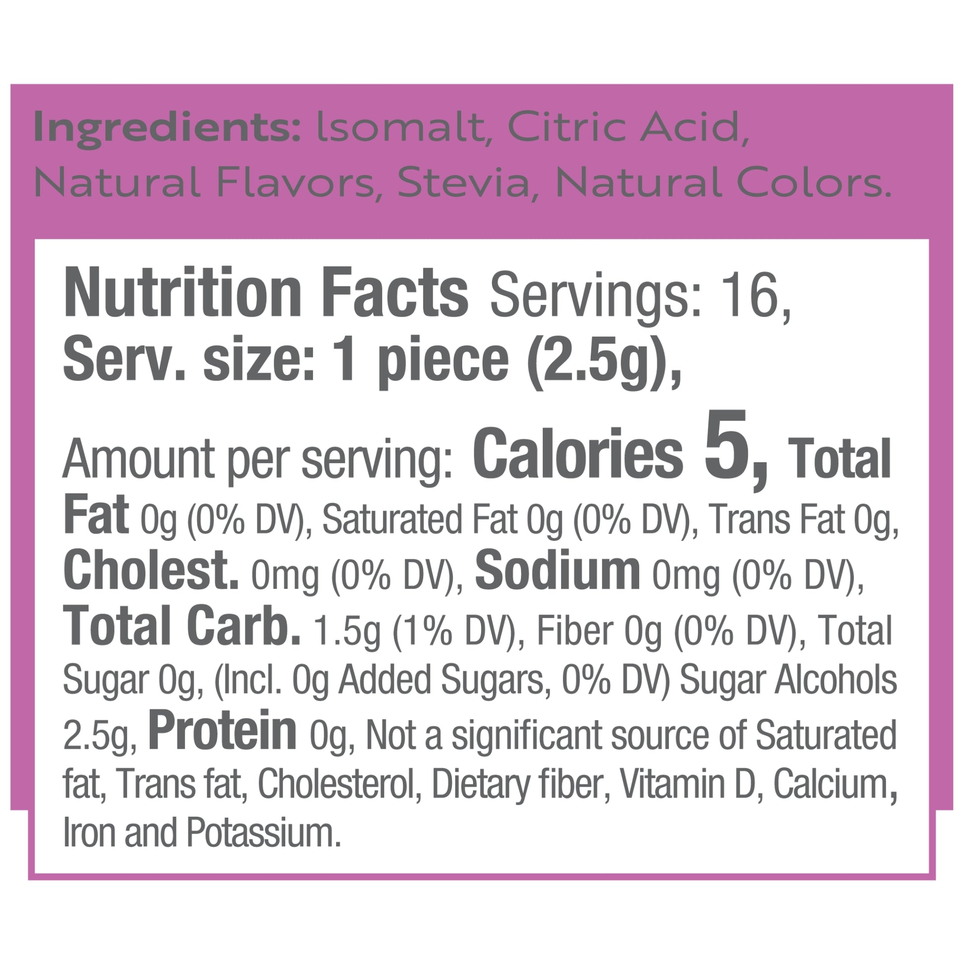 Ingredients: Isomalt, Citric Acid, Natural Flavors, Stevia, Natural Colors.
Nutrition Facts Servings: 16, Serv. size: 1 piece (2.5g), Amount per serving: Calories 5, Total Fat 0g (0% DV), Saturated Fat 0g (0% DV), Trans Fat 0g, Cholest. 0mg (0% DV), Sodium 0mg (0% DV), Total Carb. 1.5g (1% DV), Fiber 0g (0% DV), Total Sugar 0g, (Incl. 0g Added Sugars, 0% DV) Sugar Alcohols 2.5g, Protein 0g, Not a significant source of Saturated fat, Trans fat, Cholesterol, Dietary fiber, Vitamin D, Calcium, Iron and Potassi