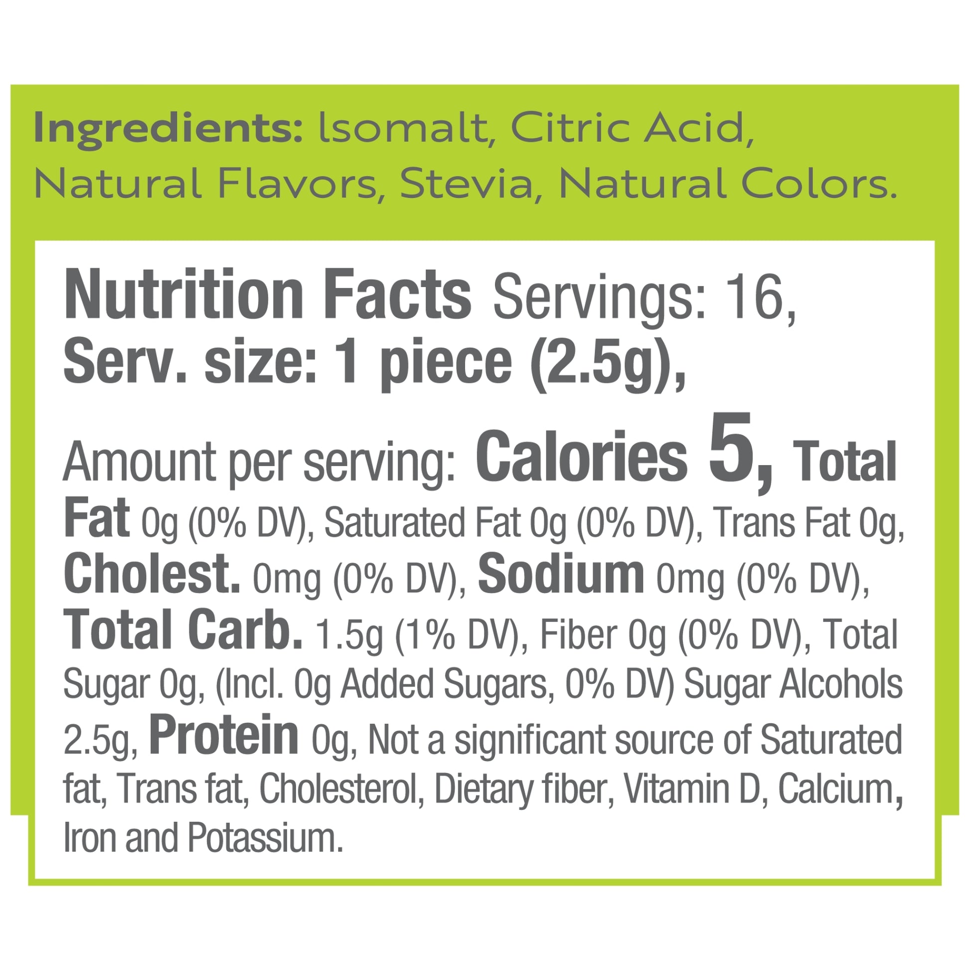 Ingredients: Isomalt, Citric Acid, Natural Flavors, Stevia, Natural Colors.
Nutrition Facts Servings: 16, Serv. size: 1 piece (2.5g), Amount per serving: Calories 5, Total Fat 0g (0% DV), Saturated Fat 0g (0% DV), Trans Fat 0g, Cholest. 0mg (0% DV), Sodium 0mg (0% DV), Total Carb. 1.5g (1% DV), Fiber 0g (0% DV), Total Sugar 0g, (Incl. 0g Added Sugars, 0% DV) Sugar Alcohols 2.5g, Protein 0g, Not a significant source of Saturated fat, Trans fat, Cholesterol, Dietary fiber, Vitamin D, Calcium, Iron and Potassi